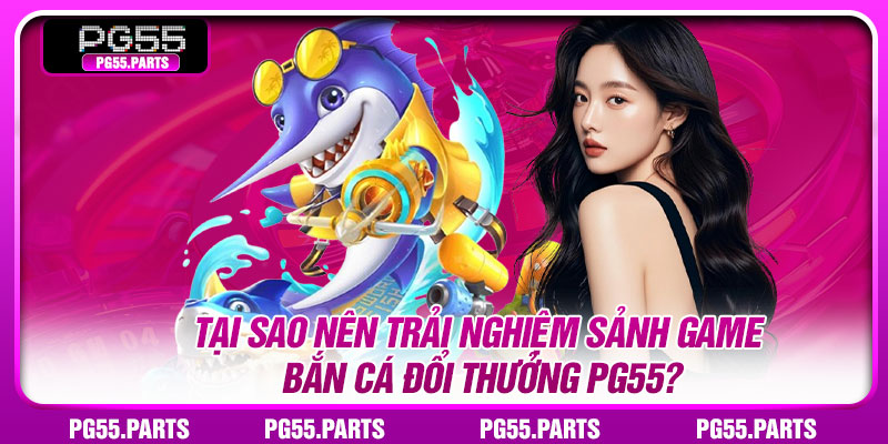Tại sao nên trải nghiệm sảnh game bắn cá đổi thưởng PG55?